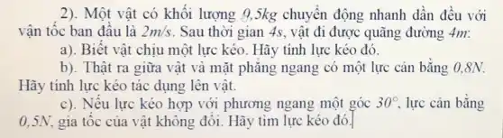 2). Một vật có khối lượng 95kg chuyển động nhanh dần đều với
vận tốc ban đầu là 2m/s Sau thời gian 4s , vật đi được quãng đường 4m:
a). Biết vật chịu một lực kéo. Hãy tính lực kéo đó.
b). Thật ra giữa vật và mặt phǎng ngang có một lực cân bằng 0,8N.
Hãy tính lực kéo tác dụng lên vật.
c). Nêu lực kéo hợp với phương ngang một góc 30^circ  lực cản bǎng
0,5N gia tốc của vật không đôi. Hãy tìm lực kéo đó.