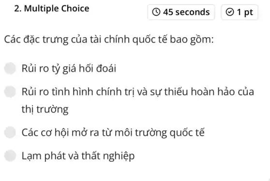 2. Multiple Choice
Các đặc trưng của tài chính quốc tế bao gồm:
Rủi ro tỷ giá hối đoái
Rủi ro tình hình chính trị và sự thiếu hoàn hảo của
thị trường
Các cơ hôi mở ra từ môi trường quốc tế
Lạm phát và thất nghiệp