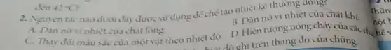 2. Nguyên tác nào duới đây được sử dụng để chế tạo nhiệt kế thuỳờng dung?
B. Dǎn nò vì nhiệt của chất khi.
A. Dân novi nhiệt của chất lỏng.
hiệt độ ghi trên thang đo của chúng.
C. Thay đối màu sắc của một vật theo nhiệt độ. D.Hiện tuọng nóng chảy của các ch:
đến 42^circ C
Thũn
nột k
hế v