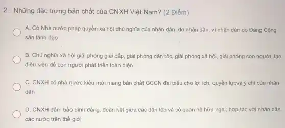 2. Những đặc trưng bản chất của CNXH Việt Nam? (2 Điểm)
A. Có Nhà nước pháp quyền xã hội chủ nghĩa của nhân dân, do nhân dân , vì nhân dân do Đảng Cộng
sản lãnh đạo
B. Chủ nghĩa xã hội giải phóng giai cấp, giải phóng dân tộc, giải phóng xã hội, giải phóng con người, tạo
điều kiện để con người phát triển toàn diện
C. CNXH có nhà nước kiểu mới mang bản chất GCCN đại biểu cho lợi ích , quyền lựcvà ý chí của nhân
dân
D. CNXH đảm bảo bình đẳng, đoàn kết giữa các dân tộc và có quan hệ hữu nghị, hợp tác với nhân dân
các nước trên thế giới