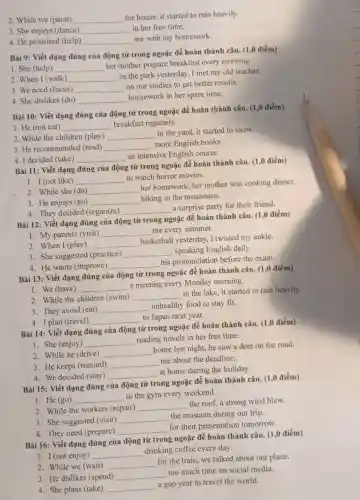 2. While we (paint) __
the house, it started to rain heavily.
3. She enjoys (dance) __ in her free time.
4. He promised (help) __
me with my homework.
Bài 9: Viết dạng đúng của động từ trong ngoặc để hoàn thành câu. (1,0 điểm)
1. She (help) __
her mother prepare breakfast every morning.
2. When I (walk) __
in the park yesterday I met my old teacher.
3. We need (focus) __
on our studies to get better results.
4. She dislikes (do) __
housework in her spare time.
Bài 10: Viết dạng đúng của động từ trong ngoặc để hoàn thành câu. (1,0 điểm)
1. He (not eat) __ breakfast regularly.
2. While the children (play) __
in the yard, it started to snow.
3. He recommended (read) __
more English books.
4. I decided (take) __
an intensive English course.
Bài 11: Viết dạng đúng của động từ trong ngoặc để hoàn thành câu. (1,0 điểm)
1. I (not like) __
to watch horror movies.
2. While she (do) __
her homework, her mother was cooking dinner.
3. He enjoys (go) __
hiking in the mountains.
4. They decided (organize) __
a surprise party for their friend.
Bài 12: Viết dạng đúng của động từ trong ngoặc để hoàn thành câu. (1,0 điểm)
1. My parents (visit) __ me every summer.
2. When I (play) __
basketball yesterday I twisted my ankle.
3. She suggested (practice) __ speaking English daily.
4. He wants (improve) __
his pronunciation before the exam.
Bài 13: Viết dạng đúng của động từ trong ngoặc để hoàn thành câu. (1,0 điểm)
1. We (have) __
a meeting every Monday morning.
2. While the children (swim) __
in the lake, it started to rain heavily.
3. They avoid (eat) __
unhealthy food to stay fit.
4. I plan (travel) __ to Japan next year.
Bài 14: Viết dạng đúng của động từ trong ngoặc để hoàn thành câu. (1,0 điểm)
1. She (enjoy) __
reading novels in her free time.
2. While he (drive) __
home last night, he saw a deer on the road.
3. He keeps (remind) __
me about the deadline.
4. We decided (stay) __
at home during the holiday.
Bài 15: Viết dạng đúng của động từ trong ngoặc để hoàn thành câu. (1,0 điểm)
1. He (go) __
to the gym every weekend.
2. While the workers (repair)
__
the roof, a strong wind blew.
3. She suggested (visit) __
the museum during our trip.
4. They need (prepare)
__
for their presentation tomorrow.
Bài 16: Viết dạng đúng của động từ trong ngoặc để hoàn thành câu. (1,0 điểm)
1. I (not enjoy) __
drinking coffee every day.
2. While we (wait) __
for the train, we talked about our plans.
3. He dislikes (spend) __
too much time on social media.
4. She plans (take) __
a gap year to travel the world.