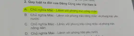 2. Quy luật ra đời của Đảng Cộng sản Việt Nam là
A. Chủ nghĩa Mác - Lênin với phong trào công nhân.
B. Chủ nghĩa Mác - Lênin với phong trào công nhân và phong trào yêu
nướC.
C. Chủ nghĩa Mác - Lênin với phong trào công nhân và phong trào
nông dân.
D. Chủ nghĩa Mác - Lênin với phong trào yêu nước