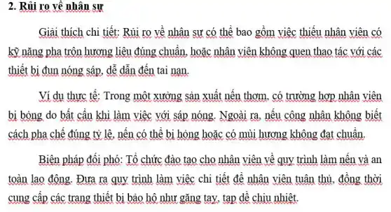 2. Rủi ro về nhân sự
Giải thích chi tiết:Rủi ro về nhân sư có thể bao gồm việc thiếu nhân viên có
kỹ nǎng pha trôn hương liệu đúng chuẩn hoặc nhân viên không quen thao tác với các
thiết bị đun nóng sáp, dễ dẫn đến tai nạn.
Ví dụ thực tế : Trong một xưởng sản xuất nến thơm, có trường hợp nhân viên
bị bỏng do bất cần khi làm việc với sáp nóng. Ngoài ra, nếu công nhân không biết
cách pha chế đúng tỷ lê, nến có thể bị hỏng hoặc có mùi hương không đạt chuẩn.
Biên pháp đối phó : Tổ chức đào tạo cho nhân viên về quy trình làm nến và an
toàn lao động. Đưa ra quy trình làm việc chi tiết để nhân viên tuân thủ , đồng thời
cung cấp các trang thiết bị bảo hộ như gǎng tay, tạp dề chịu nhiệt.