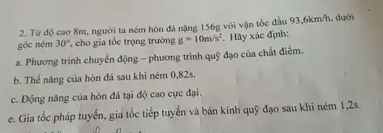 2. Từ độ cao 8m , người ta ném hòn đá nặng 156g với vận tốc đầu
93,6km/h , dưới
góc ném 30^circ  .cho gia tốc trọng trường g=10m/s^2 . Hãy xác định:
a . Phương trình chuyển động -phương trình quỹ đạo của chất điểm.
b. Thế nǎng của hòn đá sau khi ném 0 .82s.
c. Động nǎng của hòn đá tại độ cao cực đại.
e. Gia tốc pháp tuyến , gia tốc tiếp tuyến và bán kính quỹ đạo sau khi ném 1 ,2s.