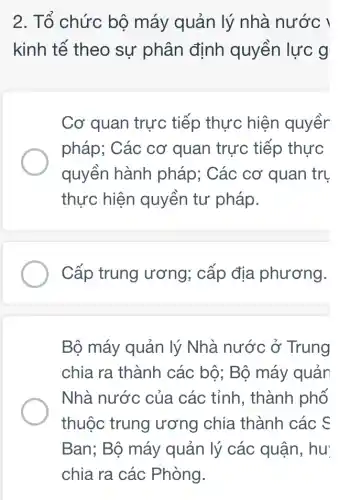 2. Tổ chức bộ máy quản lý nhà nước !
kinh tế theo sự phân định quyền lực g
Cơ quan trực tiếp thực hiện quyềr
pháp; Các cơ quan trực tiếp thực
quyền hành pháp; Các cơ quan trụ
thực hiện quyền tư pháp.
Cấp trung ương; cấp địa phương.
Bộ máy quản lý Nhà nước ở Trung
chia ra thành các bộ; Bộ máy quản
Nhà nước của các tỉnh, thành phố
thuộc trung ương chia thành các c