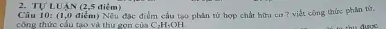 2. TỰ LUẬN (2 ,5 điểm)
Câu 10: (1,0 điểm) Nêu đặc điểm cấu tạo phân tử hợp chất hữu cơ? viết công thức phân tử,
công thức cấu tạo và thu gọn của C_(2)H_(5)OH.