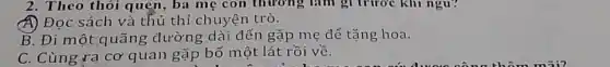 2. Theo thói quẹn, ba mẹ con thương làm gì trước khi ngu?
A) Đọc sách và thủ thỉ chuyện trò.
B. Đi một quãng đường dài dến gặp mẹ để tặng hoa.
C. Cùng ra cơ quan gặp bố một lát rồi về.