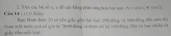 2. Tìm các hệ số x, y để cân bằng phản ứng hoá học sau: Fe+xFeCl_(3)(B)yFeCl_(2)
Câu 14 : (1 ,0 điểm)
Bạn Bình đem 20 tờ tiền giấy gồm hai loại 2000 đồng và 5000 đồng đến siêu thị
mua một món quà có giá trị 78000 đồng và được trả lại 1000đồng. Hỏi có bao nhiêu tờ
giấy tiền mỗi loại.