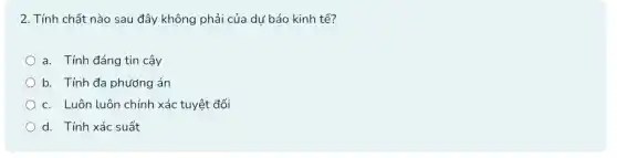 2. Tính chất nào sau đây không phải của dư báo kinh tế?
a. Tính đáng tin cậy
b. Tính đa phương lán
c. Luôn luôn chính xác tuyệt đối
d. Tính xác suất