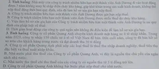 2. Tỉnh huống: Nhà máy của công ty trách nhiệm hữu hạn một thành viên Ánh Dương đi vào hoạt động
được 3 nǎm không may bị chập điện cháy kho hàng, gặp khó khǎn trong sản xuất kinh doanh, không thể
nộp thuế đúng thời hạn quy định, nên đã làm hồ sơ xin gia hạn nộp thuế.
A. Công ty trách nhiệm hữu hạn một thành viên Ánh Dương được gia hạn nộp thuế.
B. Công ty trách nhiệm hữu hạn một thành viên Ánh Dương được miễn thuế do cháy kho hàng.
C. Việc làm hồ sơ xin gia hạn của Công ty trách nhiệm hữu hạn một thành viên Ánh Dương là sai quy
định của pháp luật về thuế.
D. Thời gian hoạt động của công ty quả ngắn nên không đủ điều kiện để làm hồ sơ xin gia hạn.
3. Tình huống: Công ty cô phân Quang Anh chuyên kinh doanh mặt hàng xe ô tô nhập khẩu. Trong
nǎm 2023, công ty nhập 150 chiếc xe ô tô về Việt Nam để bán. Đến cuối nǎm , công ty đã bán hết số
xe trên cho khách hàng trong nước và đạt doanh thu 50 tỉ đồng
A. Công ty cổ phân Quang Anh phải nộp các loại thuế là thuế thu nhập doanh nghiệp, thuế tiêu thụ
đặc biệt và thuế xuât nhập khẩu.
B. Nhà nước phải thu thuế của Công ty cổ phần Quang Anh, vì đây là nguồn thu chủ yếu của ngân
sách nhà nướC.
C. Nhà nước thu thuế chi thu thuế của các công ty có nguồn thu từ 5 tỉ đồng trở lên.
D. Công ty cô phần Quang Anh không bắt buộc phải nộp thuế cho nhà nướC.