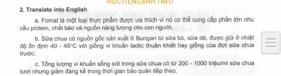 2. Translate into English
a. Fomat là một loại thực phẩm được ưa thích vì nó có thể cung cấp phần lớn nhu
cầu protein, chất béo và nguồn nǎng lượng cho con người.
b. Sữa chua có nguồn gốc sản xuất ở Bungari từ sữa bò, sữa dê, được giữ ở nhiệt
độ ổn định 40-45^circ C với giống vi khuẩn lactic thuần khiết hay giống của đợt sữa chua
trước.
c. Tổng lượng vi khuẩn sống sót trong sữa chua có từ 200-1000triunderset (.)(hat (e))u/ml sữa chua
tươi nhưng giảm đáng kể trong thời gian bảo quản tiếp theo.