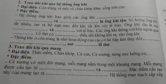 2. Trao đổi khí qua hệ thống ống khí
Đại diện: Côn trùng và một số chân khớp khác sống trên cạn.
Đặc điểm:
- Hệ thống ống khí bao gồm các ống khí .........
rất nhiều, tạo ra bề mặt trao đổi khí rất lớn 1 với tế bào . Ông khí tận là nơi
__
__ là ống khí tận . Số lượng ống khi
__
__ __
__
... và ...............với tế bào. Các ống khí thông với bên ngoài qua
....... L ô thở có __ ... điều tiết không khí ra, vào ông khí.
Thông khí ở côn trùng là nhờ hoạt động của các cơ hô hấp làm thay đôi __
__
mở __ lỗ thở.
3. Trao đổi khí qua mang
Đại diện : Thân mềm , Chân khớp, Cá sụn, Cá xương , nòng nọc lưỡng cư __
Đặc điểm:
- Cá xương có một đôi mang , môi mang nằm trong một khoang mang . Mỗi mang
được cấu tạo từ __ __
này của mang tạo ra __ Hệ thống mao mạch sắp xếp
..... Đặc điểm câu tạo