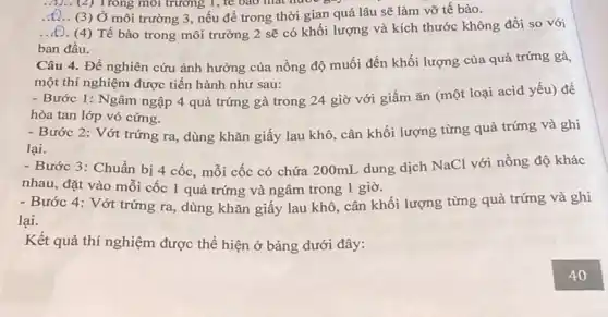 __ (2) Trong môi trường 1, te bao mat noo
__ (3) Ở môi trường 3, nếu để trong thời gian quá lâu sẽ làm vỡ tế bào.
__ (4) Tế bào trong môi trường 2 sẽ có khối lượng và kích thước không đổi so với
ban đầu.
Câu 4. Để nghiên cứu ảnh hưởng của nồng độ muối đến khối lượng của quả trứng gà,
một thí nghiệm được tiến hành như sau:
- Bước 1: Ngâm ngập 4 quả trứng gà trong 24 giờ với giấm ǎn (một loại acid yếu) đề
hòa tan lớp vỏ cứng.
- Bước 2: Vớt trứng ra, dùng khǎn giấy lau khô, cân khối lượng từng quả trứng và ghi
lại.
- Bước 3: Chuẩn bị 4 cốc, mỗi cốc có chứa 200mL dung dịch NaCl với nồng độ khác
nhau, đặt vào mỗi cốc 1 quả trứng và ngâm trong 1 giờ.
- Bước 4: Vớt trứng ra, dùng khǎn giấy lau khô, cân khối lượng từng quả trứng và ghi
lại.
Kết quả thí nghiệm được thể hiện ở bảng dưới đây: