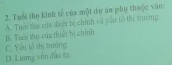 2. Tuôi tho kinh tế của một dư án phụ thuộc vào:
A. Tuôi tho của thiết bị chính và yêu tô thi trường.
B. Tuôi tho của thiết bị chinh
C. Yếu tố thị trường.
D. Lương vôn đâu tư