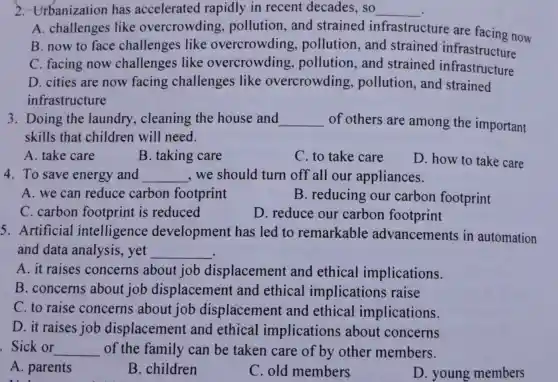 2. Urbanization has accelerated rapidly in recent decades , so __
A. challenges like overcrowding pollution, and strained infrastructure are facing now
B. now to face challenges like overcrowding , pollution, and strained infrastructure
C. facing now challenges like overcrowding , pollution, and strained infrastructure
D. cities are now facing challenges like overcrowding , pollution, and strained
infrastructure
3. Doing the laundry , cleaning the house and __ of others are among the important
skills that children will need.
A. take care
B. taking care
C. to take care
D. how to take care
4. To save energy and __ ,we should turn off all our appliances.
A. we can reduce carbon footprint
B. reducing our carbon footprint
C. carbon footprint is reduced
D. reduce our carbon footprint
5. Artificial intelligence development has led to remarkable advancements in automation
and data analysis, yet __
A. it raises concerns about job displacement and ethical implications.
B. concerns about job displacement and ethical implications raise
C. to raise concerns about job displacement and ethical implications.
D. it raises job displacement and ethical implications about concerns
Sick or __ of the family can be taken care of by other members.
A. parents
B. children
C. old members
D. young members