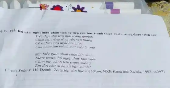 2: Viết bài vǎn nghị luận phân tích vé đẹp của bức tranh thiên nhiên trong đoạn trích sau:
Trời đẹp như trời mới tráng girong.
Chim ca, tiếng sáng rộn ven tương
Có ai bên cira ngói hong tóc
Cho chảy tan thành một suối hương
Sắc biếc giao nhau cành lan cành
Nước trong, hồ ngợp thủy tinh xanh
Chim bay cành trữu trong xuân ý
Em đợi chờ ai khuẩt bức mành?
(Trich Xuân ý, Hồ Dzếnh, Tổng tập vǎn học Việt Nam, NXB Khoa học Xã hội 1995, tr.397)