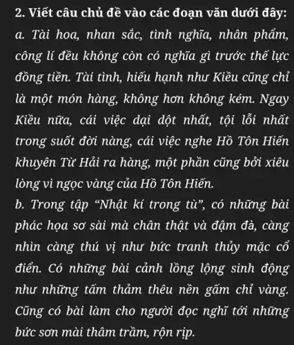 2. Viết câu chủ đề vào các đoạn vǎn dưới đây:
a. Tài hoa , nhan sắc, tình nghĩa, nhân phẩm,
công lí đều không còn có nghĩa gì trước thế lực
đồng tiền. Tài tình, hiếu hạnh như Kiều cũng chỉ
là một món hàng, không hơn không kém.. Ngay
Kiều nữa, cái việc dại dột nhất, tội lỗi nhất
trong suốt đời nàng, cái việc nghe Hồ Tôn Hiến
khuyên Từ Hải ra hàng, một phần cũng bởi xiêu
lòng vì ngọc vàng của Hồ Tôn Hiến.
b. Trong tập "Nhật kí trong tù", có những bài
phác họa sơ sài mà chân thật và đậm đà, càng
nhìn càng thú vị như bức tranh thủy mặc cổ
điển. Có những bài cảnh lồng lộng sinh động
như những tấm thảm thêu nền gấm chỉ vàng.
Cũng có bùi lưm cho người đọc nghi tới những