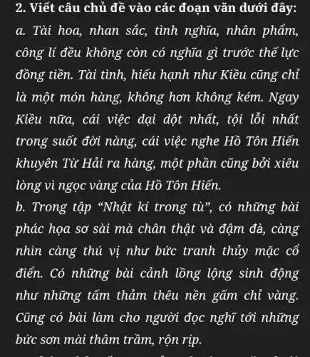 2. Viết câu chủ đề vào các đoạn vǎn dưới đây:
a. Tài hoa,, nhan sắc, tình nghĩa, nhân phẩm,
công lí đều không còn có nghĩa gì trước thế lực
đồng tiền. Tài tình, hiếu hạnh như Kiều cũng chỉ
là một món hàng, không hơn không kém . Ngay
Kiều nữa, cái việc dại dột nhất, tội lỗi nhất
trong suốt đời nàng, cái việc nghe Hồ Tôn Hiến
khuyên Từ Hải ra hàng, một phần cũng bởi xiêu
lòng vì ngọc vàng của Hồ Tôn Hiến.
b. Trong tập "Nhật kí trong tù", có những bài
phác họa sơ sài mà chân thật và đậm đà, càng
nhìn càng thú vị như bức tranh thủy mặc cố
điển. Có những bài cảnh lồng lộng sinh động
như những tấm thảm thêu nền gấm chỉ vàng.
Cũng có bài làm cho người đọc nghĩ tới những