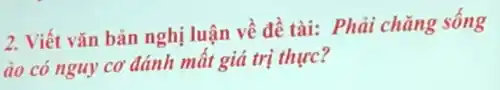 2. Viết vǎn bản nghị luận về đề tài: Phải chǎng sống
áo có nguy CO' đánh mất giá trị thực?