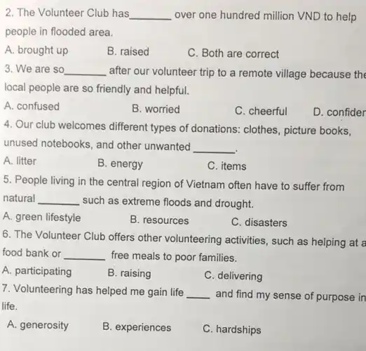 2. The Volunteer Club has __ over one hundred million VND to help
people in flooded area.
A. brought up
B. raised
C. Both are correct
3. We are so __ after our volunteer trip to a remote village because the
local people are so friendly and helpful.
A. confused
B. worried
C. cheerful
D. confider
4. Our club welcomes different types of donations: clothes , picture books,
unused notebooks, and other unwanted __
A. litter
B. energy
C. items
5. People living in the central region of Vietnam often have to suffer from
natural __ such as extreme floods and drought.
A. green lifestyle
B. resources
C. disasters
6. The Volunteer Club offers other volunteering activities, such as helping at a
food bank or __ free meals to poor families.
A. participating
B. raising
C. delivering
7. Volunteering has helped me gain life __ and find my sense of purpose in
life.
A. generosity
B. experiences
C. hardships