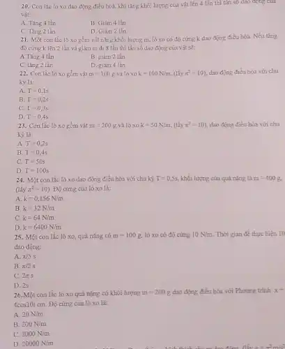 20. Con lắc lò xo dao động điều hoà, khi tǎng khối lượng của vật lên 4 lần thì tân số dao động của
vật:
A. Tǎng 4 lần.
B. Giảm 4 lần.
C. Tǎng 2 lần
D. Giảm 2 lần.
21. Một con lắc lò xo gồm vật nặng khối lượng m.lò xo có độ cứng k dao động điều hòa. Nếu tǎng
độ cứng k lên 2 lần và giảm m đi 8 lần thì tần số dao động của vật sẽ:
A.Tǎng 4 lần
B. giảm 2 lần
C. tǎng 2 lần
D. giảm 4 lần
22. Con lắc lò xo gồm vật m=100g và lò xo k=100N/m,(lgrave (a)ypi ^2=10) dao động điều hòa với chu
kỳ là:
A T=0,1s
B. T=0,2s
C. T=0,3s
23. Con lắc lò xo gồm vât m=200g và lò xo k=50N/m,(lgrave (a)ypi ^2=10) dao động điều hòa với chu
kỳ là:
A T=0,2s
B. T=0,4s
C. T=50s
D. T=100s
24.M lột con lắc lò xo dao động điều hòa với chu kỳ T=0,5s, khối lượng của quả nặng là m=400g
(lacute (hat (a))ypi ^2=10) Độ cứng của lò xo là:
A. k=0,156N/m
B. k=32N/m
c k=64N/m
D. k=6400N/m
25. Một con lắc lò xo, quả nặng có m=100g lò xo có độ cứng 10N/m Thời gian để thực hiện 10
dao động:
A. pi /5s
B. pi /2s
C. 2pi s
D. 2s
26. Một con lắc lò xo quả nặng có khối lượng m=200g dao động điều hòa với Phương trình x=
4cos10tcm. Độ cứng của lò xo là:
A. 20N/m
B. 200N/m
C. 2000N/m
D. 20000N/m
m dao động đấy sigma =pi ^2m/s^2