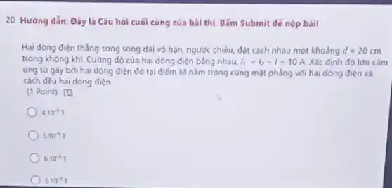 20. Hướng dẫn: Đây là Câu hỏi cuối cùng của bài thì Bắm Submit dế nộp bài!
Hai dòng điện thẳng song song dài vô hạn, ngược chiều, đột cách nhau một khoảng d=20cm
trong không khí. Cường độ của hai dòng điện bằng nhau, I_(1)=I_(2)=I=10A Xác định độ lớn cảm
ứng tứ gây bởi hai dòng điện đó tại điểm M nằm trong cùng mặt phẳng với hai dòng điện và
cách đều hai dòng điện
(1 Point) [4
4.10^-5T
5.10^-3T
6.10^-3T
8.10^-3T