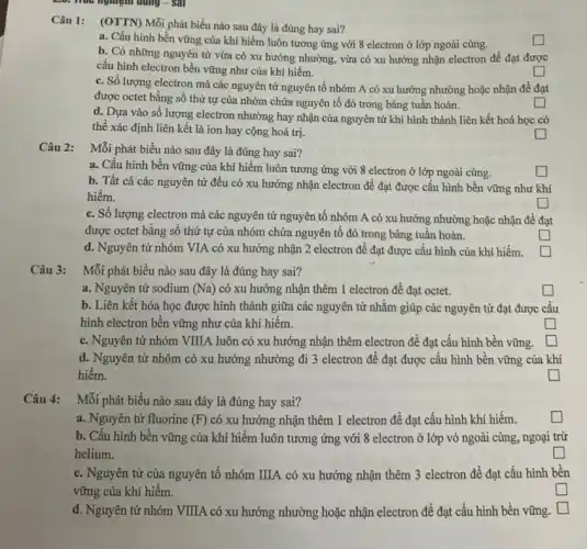 2:0. Hua nghiệm dung - Sal
Câu 1: (OTTN) Mỗi phát biểu nào sau đây là đúng hay sai?
a. Cấu hình bền vững của khí hiếm luôn tương ứng với 8 electron ở lớp ngoài cùng.
square 
b. Có những nguyên tử vừa có xu hướng nhường, vừa có xu hướng nhận electron để đạt được
cấu hình electron bền vững như của khí hiếm.
c. Số lượng electron mà các nguyên tử nguyên tố nhóm A có xu hướng nhường hoặc nhận để đạt
được octet bằng số thứ tự của nhóm chứa nguyên tố đó trong bảng tuần hoàn.
square 
d. Dựa vào số lượng electron nhường hay nhận của nguyên tử khi hình thành liên kết hoá học có
thể xác định liên kết là ion hay cộng hoá trị.
square 
square 
Câu 2: Mỗi phát biểu nào sau đây là đúng hay sai?
a. Cấu hình bền vững của khí hiếm luôn tương ứng với 8 electron ở lớp ngoài cùng.
square 
b. Tất cả các nguyên tử đều có xu hướng nhận electron để đạt được cấu hình bền vững như khí
hiếm.
square 
c. Số lượng electron mà các nguyên tử nguyên tố nhóm A có xu hướng nhường hoặc nhận đề đạt
được octet bằng số thứ tự của nhóm chứa nguyên tố đó trong bảng tuần hoàn.
square 
d. Nguyên tử nhóm VIA có xu hướng nhận 2 electron để đạt được cấu hình của khí hiếm.
square 
Câu 3:
Mỗi phát biểu nào sau đây là đúng hay sai?
a. Nguyên tử sodium (Na) có xu hướng nhận thêm 1 electron để đạt octet.
square 
b. Liên kết hóa học được hình thành giữa các nguyên tử nhằm giúp các nguyên tử đạt được cấu
hình electron bền vững như của khí hiểm.
square 
c. Nguyên tử nhóm VIIIA luôn có xu hướng nhận thêm electron để đạt cấu hình bền vững. square 
d. Nguyên tử nhôm có xu hướng nhường đi 3 electron để đạt được cấu hình bền vững của khí
hiếm.
square 
Câu 4: Mỗi phát biểu nào sau đây là đúng hay sai?
a. Nguyên tử fluorine (F) có xu hướng nhận thêm 1 electron để đạt cấu hình khí hiếm.
generation square 
b. Cấu hình bền vững của khí hiếm luôn tương ứng với 8 electron ở lớp vỏ ngoài cùng, ngoại trừ
helium.
generation square 
c. Nguyên tử của nguyên tố nhóm IIIA có xu hướng nhận thêm 3 electron để đạt cấu hình bền
vững của khí hiếm.
square 
d. Nguyên tử nhóm VIIIA có xu hướng nhường hoặc nhận electron để đạt cấu hình bền vững. square