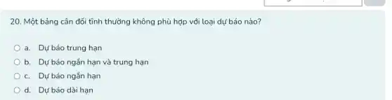 20. Một bảng cân đối tĩnh thường không phù hợp với loại dự báo nào?
a. Dự báo trung hạn
b. Dự báo ngắn ......................................................................
c. Dự báo ngắn hạn
d. Dự báo dài hạn