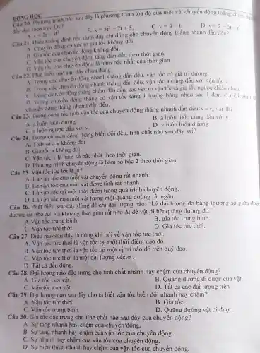 20. Phương trình nào sau đây là phương trình tọa độ của một vật chuyển động thǎng chậm dần
đều doc theo true Ox?
B. x=5t^2-2t+5
C. v=4-t
D. x=2-5t-t^2
DONG HOC
s=2t-3t^2
Câu 21. Diều khẳng định nào dưới đây chỉ đúng cho chuyển động thǎng nhanh dần đều?
A. Chuyên động có véc tơ gia tốc không đổi.
A. Gia tốc của chuyển động không đồi.
C. Vận tốc cua chuyển động tǎng dần đều theo thời gian.
D. Vận tốc của chuyển động là hàm bậc nhất của thời gian.
Câu 22. Phát biểu nào sau đây chưa đúng:
A. Trong các chuyển động nhanh thẳng dần đều.vận tốc có giá trị dương.
B. Trong các chuyển động nhanh thẳng dần đều. vận tốc a cùng dấu với vận tốc v.
C. Trong chuyen động thẳng chậm dần đều. các véc tơ vận tốcvà gia tốc ngược chiều nhau.
D. Trong chuyến động thẳng có vận tốc tǎng 1 lượng bǎng nhau sau 1 đơn vị thời gian là
chuyển động thǎng nhanh dần đều.
Câu 23. Trong cong tốc tinh vận tốc của chuyển động thẳng nhanh dần đều:
v=v_(0)+al thi
A. a luôn luôn đương.
B. a luôn luôn cùng dấu với v.
C. a luôn ngược dấu với v.
D. v luôn luôn dương.
Câu 24. Trong chuyên động thẳng biến đổi đều. tính chất nào sau đây sai?
A. Tich số a.v không đôi.
B. Gia tốc a không đôi.
C. Vận tốc v là hàm số bậc nhất theo thời gian.
D. Phương trình chuy ền động là hàm số bậc 2 theo thời gian.
Câu 25. Vận tốc tức tời là gì?
A. Là vận tốc của một vật chuyển động rất nhanh.
B. Là vận tốc của một vật được tính rất nhanh.
C. Là vận tốc tại một thời điểm trong quá trình chuyên động.
D. Là tận tốc của một vật trong một quãng đường rất ngǎn.
Câu 26. Phát biêu sau đây dùng dê chi đại lượng nào : "Là đại lượng đo bằng thương số giữa doar
đường rất nhỏ As và khoảng thời gian rất nhỏ Delta t để vật đi hết quãng đường đó.
A.Vận tốc trung binh.
B. gia tốc trung bình.
C. Vận tốc tức thời.
D. Gia tộc tức thời.
Câu 27. Điều nào sau dây là đúng khi nói về vận tốc tức thời.
A. Vận tóc tức thời là vận tốc tại một thời điểm nào đó.
B. Vận tốc tức thời là vận tốc tại một vị trí nào đó trên quỳ dao.
C. Vận tốc tức thời là một đại lượng véctơ .
D. Tất cả đều đúng.
Câu 28. Đại lượng nào đặc trưng cho tính chất nhanh hay chậm của chuyên động?
A. Gia tốc của vật.
B. Quãng đường đi được của vật.
C. Vận tốc của vật.
D. Tất cả các đại lượng trên.
Câu 29. Đại lượng nào sau đây cho ta biết vận tốc biến đổi nhanh hay chậm?
A. Vận tốc tức thời.
B. Gia tốC.
C. Vận tốc trung bình.
D. Quãng đường vật đi đượC.
Câu 30. Gia tốc đặc trưng cho tính chất nào sau đây cua chuyển động?
A. Sự tǎng nhanh hay chậm của chuyển'động.
B. Sự tǎng nhanh hay chậm của vận tốc của chuyên động.
C. Sự nhanh hay chậm của vận tốc của chuyển động.
D. Sự biến thiên nhanh hay chậm của vận tốc của chuyển động.