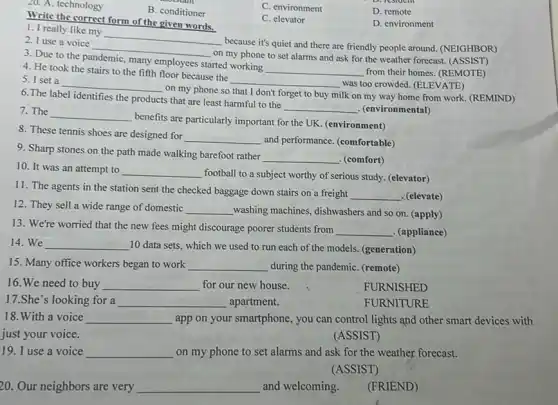 20. A. technology
B. conditioner
C. environment
D. remote
C. elevator
D. environment
Write the correct form of the given words.
1. I really like my
__
because it's quiet and there are friendly people around. (NEIGHBOR)
__
on my phone to set alarms and ask for the weather forecast (ASSIST)
3. Due to the pandemic, many employees started working
__ from their homes. (REMOTE)
4. He took the stairs to the fifth floor because the
__
was too crowded. (ELEVATE)
5. I set a
__
on my phone so that I don't forget to buy
milk on my way home from work. (REMIND)
6.The label identifies the products that are least harmful to the
__ . (environmental)
7. The __
benefits are particularly important for the UK. (environment)
8. These tennis shoes are designed for
__
and performance. (comfortable)
9. Sharp stones on the path made walking barefoot rather
__ (comfort)
10. It was an attempt to __
football to a subject worthy of serious study (elevator)
11. The agents in the station sent the checked baggage down stairs on a freight
__ . (elevate)
12. They sell a wide range of domestic __ washing machines, dishwashers and so on. (apply)
13. We're worried that the new fees might discourage poorer students from
__ . (appliance)
14. We __ 10 data sets, which we used to run each of the models.(generation)
15. Many office workers began to work __ during the pandemiC. (remote)
16. We need to buy __ for our new house.
FURNISHED
17.She's looking for a __ apartment.
FURNITURE
18.With a voice __ app on your smartphone , you can control lights and other smart devices with
just your voice.
(ASSIST)
19. I use a voice __ on my phone to set alarms and ask for the weather forecast.
(ASSIST)
20. Our neighbors are very __ and welcoming.
(FRIEND)