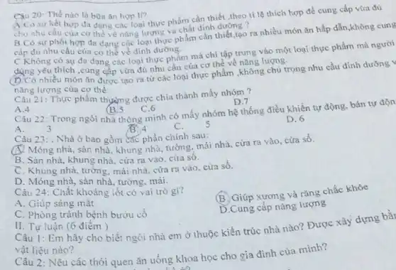 20: Thế nào là bữa ǎn hợp II?
A.Có sự kết hợp đa dạng các loại thực phẩm cần thiết theo ti lệ thích hợp để cung cấp
cho nhu cầu của cơ thể về nǎng lượn c và chất định dưỡng ?
B.Có sự phối hợp đa dạng các loại thực phẩm cần thiết,tạo ra nhiều món ǎn hấp dẫn
cấp đủ nhu cầu của cơ thể về dinh dưỡng.
C.Không có sự đa dạng các loại thực phẩm mà chị tập trung vào một loại thực phẩm
dụng yêu thích ,cung cấp vừa đủ nhu cầu của cơ thể về nǎng lượng.
(b.Có nhiều món ǎn được tạo ra từ các loại thực phẩm ,không chú trọng nhu cầu dinh
nǎng lượng của cơ thể.
Câu 21: Thực phâm thường được chia thành mấy nhóm?
D.7
A.4
(B.5
C.6
Câu 22: Trong ngôi nhà thông minh có mấy nhóm hệ thống điều khiển tự động bán tự
s
D. 6
A.	3
13.4
C.
Câu 23: . Nhà ở bao gồm các phần chính sau:
Móng nhà, sàn nhà khung nhà, tường, mái nhà, cửa ra V ào, cửa số.
B. Sàn nhà, khung nhà, cửa ra vào cửa số.
C. Khung nhà, tường mái nhà, cửa ra vào, cửa số.
D. Móng nhà, sàn nhà, tường, mái.
Câu 24: Chất khoáng iốt có vai trò gì?
B. Giúp xương và rǎng chắc khỏe
A. Giúp sáng mặt
D.Cung cấp nǎng lượng
C. Phòng tránh bệnh bướu có
II. Tự luận (6 đièm)
Câu 1: Em hãy cho biết ngôi nhà em ở thuộc kiến trúc nhà nào? Được xây dựng bằr
vật liệu nào?
Câu 2: Nêu các thói quen ǎn uống khoa học cho gia đình của mình?