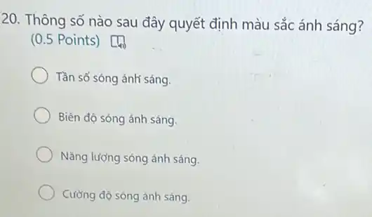 20. Thông số nào sau đây quyết định màu sắc ánh sáng?
(0.5 Points)
Tần số sóng ánh sáng.
Biên độ sóng ánh sáng.
Nǎng lượng sóng ánh sáng.
Cường độ sóng ánh sáng.