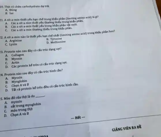 20. Thịt có chứa carbohydrate dự trữ.
A. Đúng
B. Sai
p1. A xít a-min thiết yếu hạn chế trong khấu phần (limiting amino acid) là gl?
A. Các axít a -min thiết yếu thường thiếu trong khẩu phần.
B. Cácaxít a-min thiết yếu trong khẩu phần vật nuôi.
C. Cácaxít a-min thường thiếu trong khẩu phần.
22. A xít a-min nào là thiết yếu hạn chế nhất (limiting amino acid) trong khấu phần heo?
A. Arginine
B. Tyrosine
C. Lysin
D. Methionine
3. Protein nào sau đây có cấu trúc dạng sợi?
A. Collagen
B. Myosin
C. Actin
D. Các protein kế trên có cấu trúc dạng sợi.
4. Protein nào sau đây có cấu trúc hình cầu?
A. Myosin
B. Myoglobin
C. Chọn A và B
D. Tất cả protein kế trên đều có cấu trúc hình cầu.
5. Màu đỏ của thịt là do __
A. myosin
B. sắt trong myoglobin
C. máu trong thịt
D. Chọn A và B