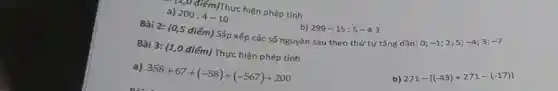 a) 200:4-10
b) 299-15:5-4.3
Bài 2: (0,5 điểm) Sắp xếp các số nguyên sau theo thứ tự tǎng dần:O;
-1 2;5; -4 3; -7
Em)Thực hiện phép tính
Bài 3: (1,0 điểm) Thực hiện phép tính
b)
271-[(-43)+271-(-17)]
a) 358+67+(-58)+(-567)+200