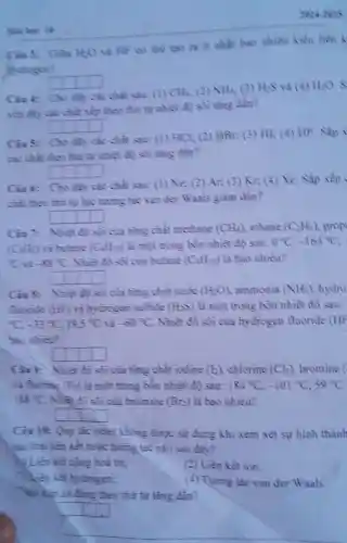 2024+3025
Cin 3: Gin HO
và HF co the tạo ra it nhất bao nhiêu kiểu liên k
sydrogen?
square 
Cint:Cho saw: (1) CH_(23) (2) MH_(3) (3) Hes và (4) H2O
chất xếp theo thứ tự nhiệt độ soi ting dần?
square 
Cins: Cho day các chat saw: (1) HCb (2) HBr (3) HI: (4) HF. Sắp
các chit theo thứ tự nhiệt độ sôi tǎng dần?
square 
Cinb: Cho đây các chàt sau: (1) Ne; (2)Ar; (3) Kr, (4)Xe. Sắp xếp
chất theo thứ tự lực tương tác van der Waals giàm dần?
square 
Cin': Nhiêt độ sôi của từng chất methane (CH_(4)) ethane (C_(2)H_(3)) prop
(C_(3)H_(4)) và butane (C_(4)H_(2)?) là một trong bốn nhiệt độ sau: 0^circ C,-16+^circ C
(}^2C -33^circ C Nhiàt độ sôi của butane (C_{+)H_(2)) là bao nhiêu?
square 
Ciu 8: Nhiệt độ sôi của nǎng chât nước (HeO) ammonia (NH_(3)) hydro
flucride (HF) và bydrogen sulfide (H_(2)S) là một trong bốn nhiệt độ sau:
C. -33^circ C,19.5^circ C và -60^circ C Nhiệt độ sôi của hydrogen fluoride (HF
bao nhien?
square 
Cin? Nhiat độ sôi của từng chất iodine (b)chlorine (Cb) bromine (
(F) là một trong bôn nhiệt độ sau: 184^circ C,-101^circ C,59^circ C
188^circ C . Nhiệt độ sôi của bromine (Br) là bao nhiêu?
square 
Ciu 10: Qu tác octer không được sử dụng khi xem xét sự hình thành
hai loại liên kết hoặc tương tác nào sau đây?
N Liên kết cộng hoá trị;
(2) Liên kết ion.
(1) Liên kết hydrogen;
(4) Tương tác van der Waals.
đúng theo thứ tự tǎng dần?
square