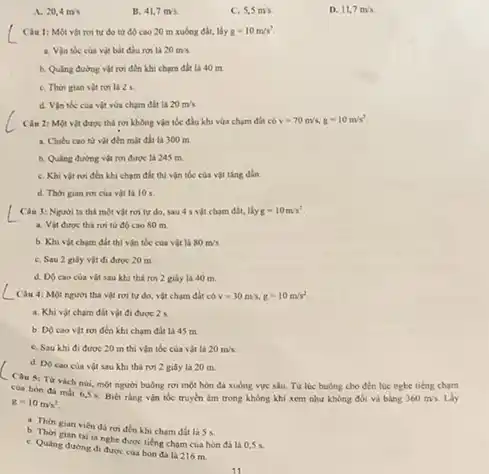 A. 20,4m/s
B. 41,7m/s.
C. 5,5m/s
D. 11,7m/s.
rơi tự do từ độ cao 20 m xuống đất, lấy g=10m/s^2
a. Vin toc cua vit bắt đầu rơi là 20m/s
b. Quing during vit rơi đến khi chạm đất là 40 m
C. Thời gian vit rơi là 2 s
d. Vận tbe cua vật vừa chạm đất là 20m's.
Câu 2: Một vật được thả rơi không vận tốc đầu khi vừa chạm đất có v=70m/s,g=10m/s^2
a. Chieu cao từ vật đến mặt đất là 300 m.
b. Quling duong vit roi được là 245 in
C. Khi vật roi đến khi chạm đất thả vận tốc của vật ting dần.
d. Thời gian ron của vật là 105.
Câu 3: Nguơi ta thả một vật rơi tự do, sau 4 s vật cham đất.lky g=10m/s^2
từ độ cao 80 m.
b. Khi vật chạm đất thi vận tốc của vật là 80m/s.
C. Sau 2 gily vật đi được 20 m
d. DO caocua vật sau khi thả rơi 2 giây là 40 m.
__
Câu 4: Một người thả vật rơi tự do, vật chạm đất có v=30m/s,g=10m/s^2
a. Khi vật cham đất vật đi được 2s
b. Do cao vit rơi đến khi chạm đất là 45 m.
C. Sau khi đi được 20 m thi vận tốc của vật Là 20m/s.
__
d. DO caocua vật sau khi thả rơi 2 giây là 20 m.
Câu 5: Từ vach núi, một người buông rơi một hòn đã xường vực sâu. Từ lúc buông cho đến lúc nghe tiếng cham
cua hon đá milt
6,5s Biết rằng vận tốc truyền âm trong không khi xem như không đói và bằng 360m/s. Lấy
g=10m/s^2
a. Thời gian viên đá rơi đến khi chạm đất là 55.
b. Thời gian tai la nghe được tiếng cham cua hon đá la 0,5 s.
C. Quang durong di được cua hon đá là 216 m.