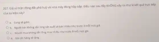 207. Giả sử trận động đất phá huỳ vài nhà máy đóng hộp bắp. Điều nào sau đây KHÔNG xảy ra như là kết quả trực tiếp
của sự kiện này?
a. Cung sẽ giảm.
b. Người bán không sẵn lòng sản xuất và bán nhiều như trước ở mỗi mức giá.
c. NGười mua không sản lòng mua nhiều như trước ở mỗi mức giá.
d. Giá cân bàng sẽ tǎng