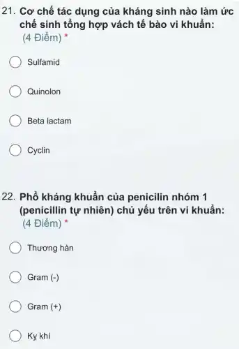 21. Cơ chế tác dụng của kháng sinh nào làm ức
chế sinh tổng hợp vách tế bào vi khuấn:
(4 Điểm)
Sulfamid
Quinolon
Beta lactam
Cyclin
22. Phổ kháng khuấn của penicilin nhóm 1
(penicillin tự nhiên) chủ yếu trên vi khuẩn:
(4 Điểm)
Thương hàn
Gram (-)
Gram (+)
Ky. khí