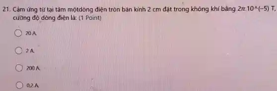 21. Cảm ứng từ tại tâm mộtdòng điện tròn bán kính 2 cm đặt trong không khí bằng 2pi .10^wedge (-5)T
cưỡng độ dòng điện là:(1 Point)
20 A.
2 A.
200 A.
0,2 A.