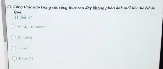 21. Công thức nào trong các công thức sau đây không phản ánh mối liên hệ Nhân
Quá:
(1 Điếm)
F=Gcdot (m1.m2)/R^wedge 2
S=pi cdot R^wedge 2
S=vcdot t
E=mcdot C^wedge 2