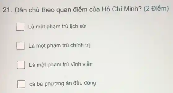 21. Dân chủ theo quan điểm của Hồ Chí Minh ? (2 Điểm)
Là một phạm trù lịch sử
Là một phạm trù chính trị
Là một phạm trù vĩnh viên
cả ba phương án đều đúng