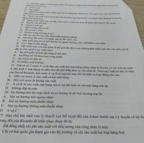 21. Giữa han ngach và thuế quan, người tiêu dùng và người sản xuất thích chính phú sử dụng biện
phàp bảo họ nào hon:
B. Hạn ngach
C. Người tiêu dùng thích chính phù bào hộ bằng hạn ngạch hơn, còn người sản xuất thích báo hộ
bằng thuế quan hơn
D. Người sàn xuất thích chính phù bào hộ bằng hạn ngạch hơn, còn người tiêu dùng thích bảo hộ
bằng thuế quan hơn
22. Những khà nǎng nào sau đây Việt Nam có thể vận dụng để phát triển kinh tế đối ngoại:
A. Nguồn vốn dòi dào
B. Nguồn nhân lực
C. Môi trường đầu tư tốt
D. Tất cả các ý trên
23. Thuyết trọng thương là gì?
A.Đề cao vai trò của việc phát triển thương nghiệp
B. Nói rằng đất nước chỉ nhập siêu là đất nước yếu
C. Một quốc gia chỉ có thể thủ lợi do ngoại thương, nếu xuất khẩu vượt nhập
D. Cà 3 đáp án đều đúng.
Đặc điểm nào của nền kinh tế thế giới đã chỉ ra con đường phát triển mới cho các quốc gia là
đầu tư vào nguồn lực chất xám:
A. Xu thế quốc tế hoá nền kinh tế thế giới
B. Sự bùng nổ về khoa học công nghệ
C. Sự bùng nổ dân số
D. Ô nhiễm môi trường
25. Giả sử có 2 nước A và B đều sản xuất hai mặt hàng giống nhau là lúa mỷ và vải. Giả sử nước
A sản xuất 2 mặt hàng đó đều cho chi phí thấp hơn so với nước B. Theo quy luật lợi thế so
của David Ricardo, khi nước A và B tự nguyện trao đổi thì diễn ra hoạt động nào sau:
A. Đối với nước A sản xuất cả hai mặt hàng
B. Đối với nước B không sản xuất
C. A và B sẽ sản xuất mặt hàng mà có lợi thế hơn so với mặt hàng còn lại
D. Không đáp án nào
26. Xu hướng bảo hộ mậu dịch và xu hướng tự do hoá thương mại là:
A. Hai xu hướng trái ngược nhau
B. Hai xu hướng mâu thuẫn nhau
C.Hai xu hướng không mâu thuẫn nhau
D. A và C
77. Hạn chế lớn nhất của lý thuyết Lợi thế tuyệt đối của Adam Smith mà Lý thuyết về lợi th
rơng đôi của Ricardo đã khǎc phục được đó là:
Đã đồng nhất chi phí sản xuất với tiên lương của công nhân là một
Chỉ có hai quốc gia tham gia vào thị trường và chỉ sản xuất hai loại hàng hoá