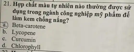 21. Hợp chất màu tự nhiên nào thườn g được sứ
dụng trong ngành công nghiệp mỹ phẩm đế
làm kem chống nǎng?
a. Beta-carotene
b. Lycopene
c. Curcumin
d . Chlorophyll