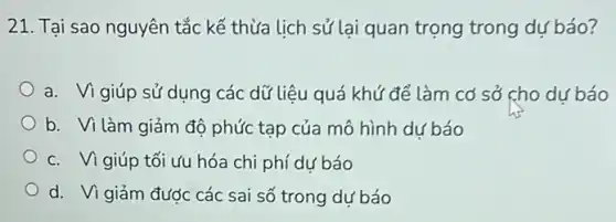 21. Tai sao nguyên tắc kế thừa lịch sử lại quan trọng trong dự báo?
a. Vi giúp sử dụng các dữ liệu quá khứ để làm cơ sở cho dự báo
b. Vì làm giảm độ phức tạp của mô hình dư báo
c. Vi giúp tối ưu hóa chi phí dự báo
d. Vi giảm được các sai số trong dư báo