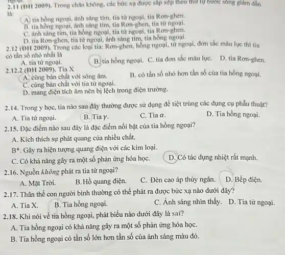 2.11 (ĐH 2009). Trong chân không, các bức xạ được sắp xếp theo thứ tự bước sóng giám dần
là:
(A) tia hồng ngoại ảnh sáng tím, tia từ ngoại, tia Rơn-ghen.
B. tia hồng ngoại ánh sáng tím, tia Rơn-ghen, tia từ ngoại.
C. ánh sáng tím tia hồng ngoại, tia từ ngoại, tia Rơn-ghen,
D. tia Rơn-ghen, tia từ ngoại, ánh sáng tím, tia hồng ngoại.
2.12 (ĐH 2009). Trong các loại tia: Rơn-ghen hồng ngoại, từ ngoại đơn sắc màu lục thì tia
có tần số nhỏ nhất là
D. tia Ron-ghen.
A. tia từ ngoại.
B. tia hồng ngoại C. tia đơn sắc màu lụC.
2.12.2 (ĐH 2009). Tia X
B. có tần số nhỏ hơn tần số của tia hồng ngoại.
A. cùng bản chất với sóng âm.
C. cùng bản chất với tia từ ngoại.
D. mang điện tích âm nên bị lệch trong điện trường.
2.14. Trong y học tia nào sau đây thường được sử dụng để tiệt trùng các dụng cụ phẫu thuật?
A. Tia từ ngoại.
B. Tia Y.
C. Tia alpha 
D. Tia hồng ngoại.
2.15. Đặc điểm nào sau đây là đặc điểm nổi bật của tia hồng ngoại?
A. Kích thích sự phát quang của nhiều chất.
B*. Gây ra hiện tượng quang điện với các kim loại.
C. Có khà nǎng gây ra một sô phản ứng hóa họC.
D. Có tác dụng nhiệt rất mạnh
2.16. Nguồn không phát ra tia tử ngoại?
C. Đèn cao áp thủy ngân.
D. Bếp điện.
A. Mặt Trời.
B. Hồ quang điện.
2.17. Thân thể con người bình thường có thể phát ra được bức xạ nào dưới đây?
A. Tia X.
B. Tia hồng ngoại.
C. Ánh sáng nhìn thấy. D. Tia tử ngoại.
2.18. Khi nói về tia hồng ngoại, phát biểu nào dưới đây là sai?
A. Tia hồng ngoại có khả nǎng gây ra một số phản ứng hóa họC.
B. Tia hông ngoại có tần số lớn hơn tần số của ánh sáng màu đỏ.