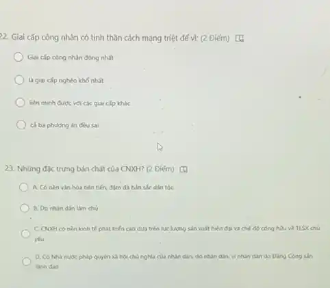 22. Giai cấp công nhân có tinh thần cách mạng triệt để v): (2 Điểm) [4)
Giai cắp công nhân đông nhất
là giai cấp nghèo khó nhất
liên minh đưoc với các giai cấp khác
cả ba phuong án đều sai
23. Những đặc trưng bản chất của CNXH?(2 Điểm) [4
A. Có nèn vân hóa tiên tiến, đậm đa bán sắc dân tóc
B. Do nhin dân làm chó
C. CNXH có nèn kinh tế phát triến cao dua trên lue lượng sản xuất hiện đai và chế độ công hữu về TLSX chủ
yếu
D. Có Nhà nuoc pháp quyền xã hội chủ nghĩa của nhân dân do nhân dân.vinhân dân do Ding Cong sain
linh dao