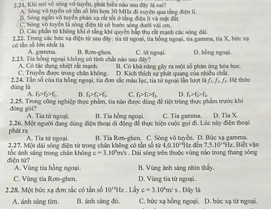 2.21. Khi nói về sóng vô tuyến, phát biểu nào sau đây là sai?
A. Sóng vô tuyến có tần số lớn hơn 30 MHz đi xuyên qua tầng điện li.
B. Sóng ngắn vô tuyến phản xạ rất tốt ở tầng điện li và mặt đất.
C. Sóng vô tuyến là sóng điện từ có bước sóng dưới vải cm.
D. Các phần tử không khí ở tầng khí quyển hấp thụ rất mạnh các sóng dài.
2.22. Trong các bức xạ điện từ sau đây: tia tử ngoại tia hồng ngoại, tia gamma, tia X, bức xạ
có tần số lớn nhất là
A. gamma.
B. Rơn-ghen.
C. tử ngoại.
D. hồng ngoại.
2.23. Tia hồng ngoại không có tính chất nào sau đây?
A. Có tác dụng nhiệt rất mạnh.
B. Có khả nǎng gây ra một số phản ứng hóa họC.
C. Truyền được trong chân không.
D. Kích thích sự phát quang của nhiều chât.
2.24. Tần số của tia hồng ngoại, tia đơn sắc màu lục , tia tử ngoại lần lượt là f_(1),f_(2),f_(3) Hệ thức
đúng là
A f_(3)gt f_(2)gt f_(1)
B. f_(2)gt f_(1)gt f_(3)
C. f_(3)gt f_(1)gt f_(2)
D. f_(1)gt f_(2)gt f_(3)
2.25. Trong công nghiệp thực phẩm, tia nào được dùng để tiệt trùng thực phẩm trước khi
đóng gói?
A. Tia tử ngoại.
B. Tia hồng ngoại.
C. Tia gamma.
D. Tia X.
2.26. Một người đang dùng điện thoại di động để thực hiện cuộc gọi đi . Lúc này điện thoại
phát ra
A. Tia tử ngoại.
B. Tia Rơn-ghen. C . Sóng vô tuyến. D. Bức xạ gamma.
2.27. Một dải sóng điện từ trong chân không có tần số từ 4,0.10^14Hz đến 7,5cdot 10^14Hz Biết vận
tốc ánh sáng trong chân không c=3.10^8m/s . Dải sóng trên thuộc vùng nào trong thang sóng
điện từ?
A. Vùng tia hồng ngoại
B. Vùng ánh sáng nhìn thấy.
C. Vùng tia Rơn-ghen.
D. Vùng tia tử ngoại
2.28. Một bức xạ đơn sắc có tân sô 10^14Hz . Lấy c=3.10^8m/s . Đây là
A. ánh sáng tím.
B. ánh sáng đỏ.
C. bức xạ hồng ngoại. D. bức xạ tử ngoại.