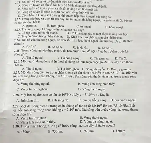 2.21. Khi nói về sóng vô tuyến,phát biểu nào sau đây là sai?
A. Sóng vô tuyến có tần số lớn hơn 30 MHz đi xuyên qua tầng điện li.
B. Sóng ngắn vô tuyến phản xạ rất tốt ở tầng điện li và mặt đất.
C. Sóng vô tuyến là sóng điện từ có bước sóng dưới vài cm.
D. Các phần từ không khí ở tầng khí quyển hấp thụ rất mạnh các sóng dài.
2.22 Trong các bức xạ điện từ sau đây:tia tử ngoại, tia hồng ngoại, tia gamma, tia X, bức xạ
có tần số lớn nhất là
A. gamma.
B. Rơn-ghen.
C. tử ngoại.
D. hồng ngoại.
2.23. Tia hồng ngoại không có tính chất nào sau đây?
A. Có tác dụng nhiệt rất mạnh.
B. Có khả nǎng gây ra một số phản ứng hóa họC.
C. Truyền được trong chân không.
D. Kích thích sự phát quang của nhiều chất.
2.24. Tần số của tia hồng ngoại, tia đơn sắc màu lục, tia tử ngoại lần lượt là f_(1),f_(2),f_(3) Hệ thức
đúng là
A. f_(3)gt f_(2)gt f_(1)
B. f_(2)gt f_(1)gt f_(3)
C. f_(3)gt f_(1)gt f_(2)
D. f_(1)gt f_(2)gt f_(3)
2.25. Trong công nghiệp thực phẩm, tia nào được dùng để tiệt trùng thực phẩm trước khi
đóng gói?
A. Tia tử ngoại.
B. Tia hồng ngoại.
C. Tia gamma.
D. Tia X.
2.26. Một người đang dùng điện thoại di động để thực hiện cuộc gọi đi . Lúc này điện thoại
phát ra
A. Tia tử ngoại.
B. Tia Rơn-ghen. C . Sóng vô tuyến. D Bức xạ gamma.
2.27. Một dài sóng điện từ trong chân không có tần số từ 4,0.10^14Hz đến 7,5cdot 10^14Hz Biết vận
tốc ánh sáng trong chân không c=3.10^8m/s . Dải sóng trên thuộc vùng nào trong thang sóng
điện từ?
A. Vùng tia hồng ngoại.
B. Vùng ánh sáng nhìn thấy.
C. Vùng tia Rơn-ghen.
D. Vùng tia tử ngoại.
2.28. Một bức xạ đơn sắc có tần số 10^14Hz . Lấy c=3.10^8m/s . Đây là
A. ánh sáng tím.
B. ánh sáng đỏ.
C. bức xạ hồng ngoại. D. bức xạ từ ngoại.
2.29. Một dài sóng điện từ trong chân không có tần số từ 4,0.10^14 Hz đến 7,5cdot 10^14Hz Biết
vận tốc ánh sáng trong chân không c=3.10^8m/s. Dải sóng trên thuộc vùng nào trong thang
sóng điện từ?
A. Vùng tia Rơnghen.
C. Vùng ánh sáng nhìn thấy.
B. Vùng tia từ ngoại.
D. Vùng tia hồng ngoại.
2.30. Trong chân không, bức xạ có bước sóng nào sau đây là tia tử ngoại?
A. 450nm.
B. 750nm.
C. 920nm.
D. 120nm.