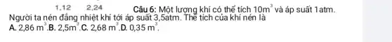 2.24
Câu 6: Một lượng khí có thể tích 10m^3 và áp suất 1atm.
Người ta nén đẳng nhiệt khí tới áp suất 3,5atm. Thể tích của khí nén là
A. 2,86m^3 B. 2,5m^3 C. 2,68m^3 . D. 0,35m^3