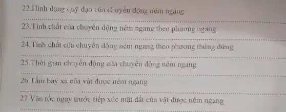 22.Hình dạng quỹ đạo của chuyển động ném ngang
__
23.Tính chất của chuyển động ném ngang theo phương ngang
__
24.Tính chất của chuyển động ném ngang theo phương thửng đứng
__
25.Thời gian chuyển động của chuyên động ném ngang
__ ......................................................................	.......................................................................
26.Tầm bay xa của vật được ném ngang
27.Vận tốc ngay trước tiếp xúc mặt đất của vật được ném ngang
__